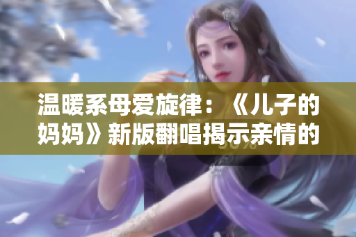 温暖系母爱旋律:《儿子的妈妈》新版翻唱揭示亲情的深度与温馨 温暖系母爱旋律:《儿子的妈妈》新版翻唱揭示亲情的深度与温馨