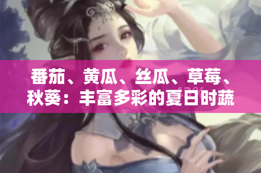 番茄、黄瓜、丝瓜、草莓、秋葵：丰富多彩的夏日时蔬与水果