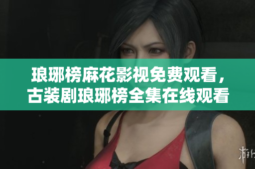 琅琊榜麻花影视免费观看，古装剧琅琊榜全集在线观看，演员角色一览
