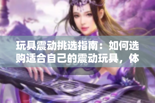 玩具震动挑选指南：如何选购适合自己的震动玩具，体验不一样的乐趣