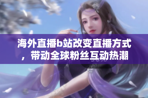 海外直播b站改变直播方式，带动全球粉丝互动热潮