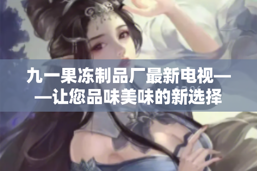 九一果冻制品厂最新电视——让您品味美味的新选择