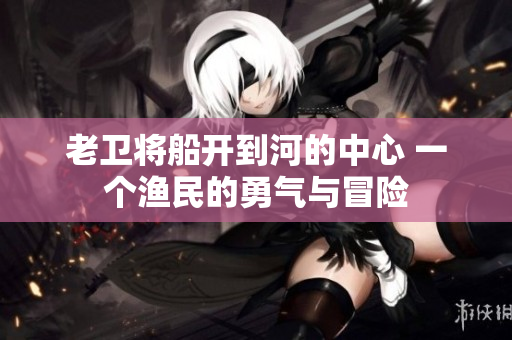 老卫将船开到河的中心 一个渔民的勇气与冒险