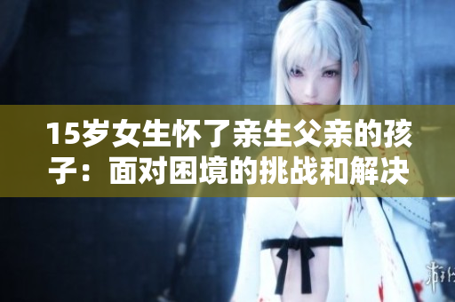 15岁女生怀了亲生父亲的孩子：面对困境的挑战和解决方案