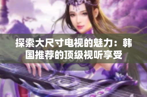 探索大尺寸电视的魅力：韩国推荐的顶级视听享受