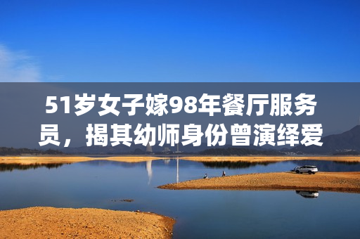 51岁女子嫁98年餐厅服务员,揭其幼师身份曾演绎爱情故事 51岁女子嫁98年餐厅服务员,揭其幼师身份曾演绎爱情故事