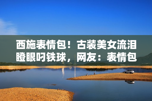 西施表情包!古装美女流泪瞪眼叼铁球,网友:表情包新宠儿! 西施表情包!古装美女流泪瞪眼叼铁球,网友:表情包新宠儿!