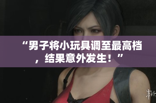 “男子将小玩具调至最高档，结果意外发生！”