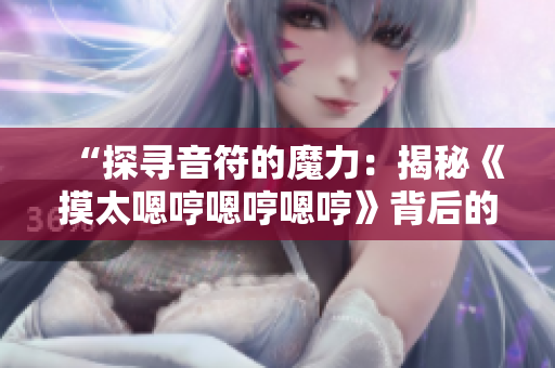 “探寻音符的魔力：揭秘《摸太嗯哼嗯哼嗯哼》背后的故事与情感”