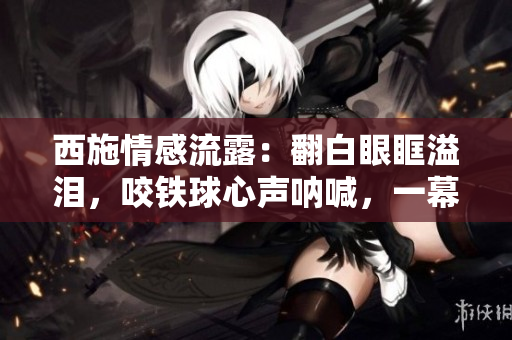 西施情感流露:翻白眼眶溢泪,咬铁球心声呐喊,一幕泪痕独特深情。 西施情感流露:翻白眼眶溢泪,咬铁球心声呐喊,一幕泪痕独特深情。
