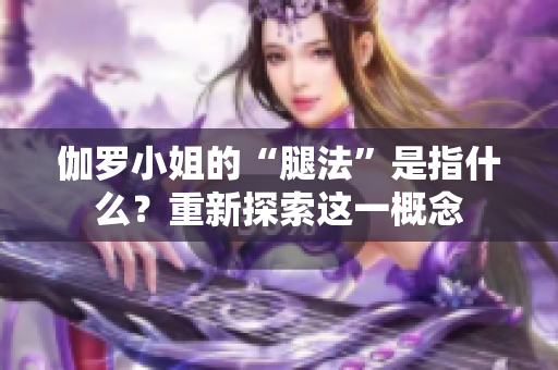 伽罗小姐的“腿法”是指什么？重新探索这一概念