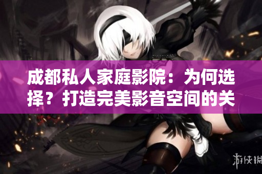 成都私人家庭影院：为何选择？打造完美影音空间的关键因素