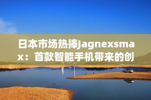 日本市场热捧Jagnexsmax：首款智能手机带来的创新与体验