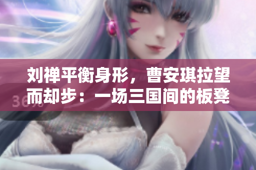 刘禅平衡身形，曹安琪拉望而却步：一场三国间的板凳之争