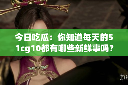 今日吃瓜：你知道每天的51cg10都有哪些新鲜事吗？