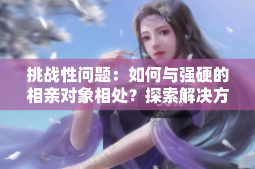 挑战性问题:如何与强硬的相亲对象相处?探索解决方法 挑战性问题:如何与强硬的相亲对象相处?探索解决方法