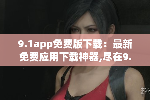 9.1app免费版下载：最新免费应用下载神器,尽在9.1app!