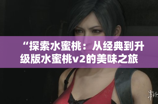“探索水蜜桃：从经典到升级版水蜜桃v2的美味之旅”