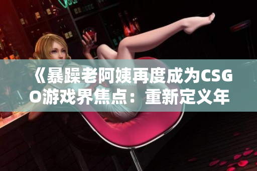 《暴躁老阿姨再度成为CSGO游戏界焦点：重新定义年龄与竞技的边界》