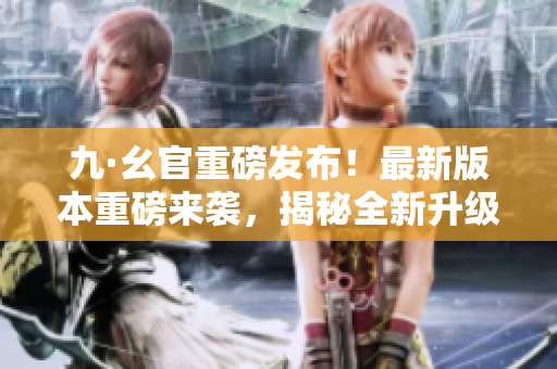 九·幺官重磅发布！最新版本重磅来袭，揭秘全新升级内容
