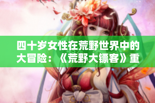 四十岁女性在荒野世界中的大冒险：《荒野大镖客》重制版电影