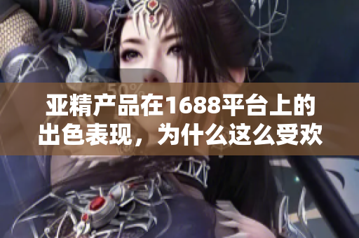 亚精产品在1688平台上的出色表现，为什么这么受欢迎？探索其成功之路