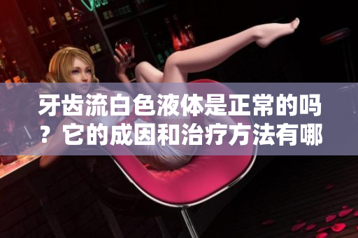 牙齿流白色液体是正常的吗？它的成因和治疗方法有哪些？