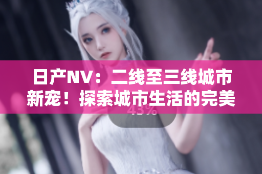 日产NV：二线至三线城市新宠！探索城市生活的完美伙伴
