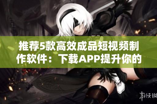 推荐5款高效成品短视频制作软件：下载APP提升你的视频创作水平