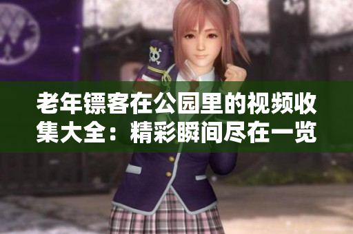 老年镖客在公园里的视频收集大全：精彩瞬间尽在一览无余