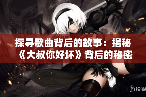 探寻歌曲背后的故事：揭秘《大叔你好坏》背后的秘密旋律