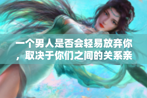 一个男人是否会轻易放弃你，取决于你们之间的关系亲密程度