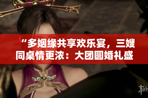 “多姻缘共享欢乐宴，三嫂同桌情更浓：大团圆婚礼盛宴”
