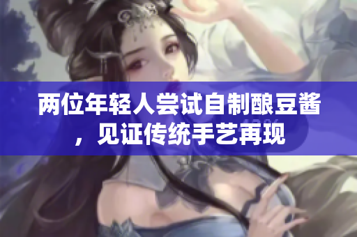 两位年轻人尝试自制酿豆酱，见证传统手艺再现