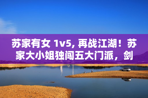 苏家有女 1v5, 再战江湖！苏家大小姐独闯五大门派，剑指武林霸主！