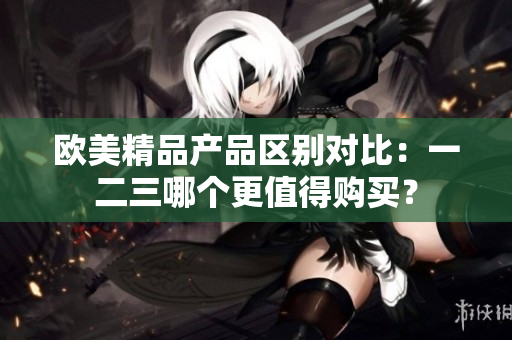 欧美精品产品区别对比：一二三哪个更值得购买？