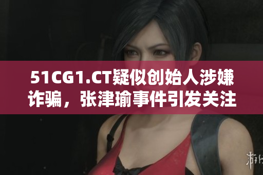51CG1.CT疑似创始人涉嫌诈骗，张津瑜事件引发关注