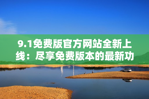 9.1免费版官方网站全新上线：尽享免费版本的最新功能与服务！