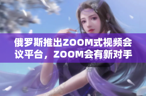 俄罗斯推出ZOOM式视频会议平台，ZOOM会有新对手