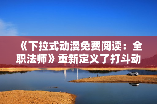 《下拉式动漫免费阅读：全职法师》重新定义了打斗动画的经典！