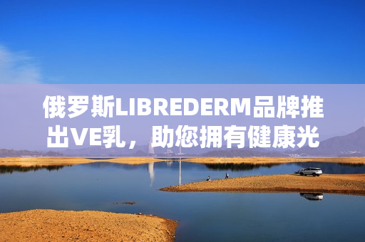 俄罗斯LIBREDERM品牌推出VE乳，助您拥有健康光滑肌肤