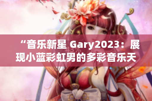 “音乐新星 Gary2023：展现小蓝彩虹男的多彩音乐天地！”