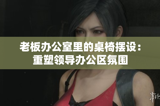 老板办公室里的桌椅摆设：重塑领导办公区氛围