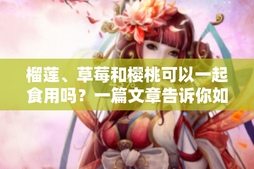 榴莲、草莓和樱桃可以一起食用吗？一篇文章告诉你如何正确搭配这三种水果