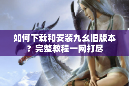 如何下载和安装九幺旧版本？完整教程一网打尽