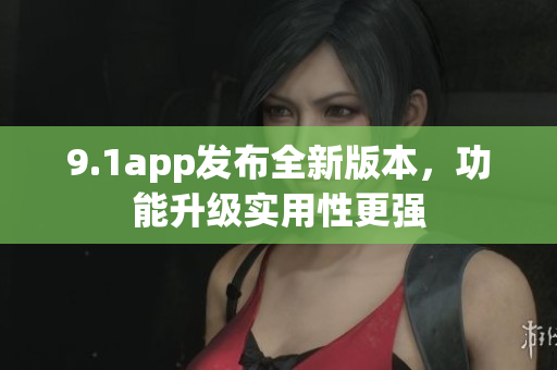 9.1app发布全新版本，功能升级实用性更强