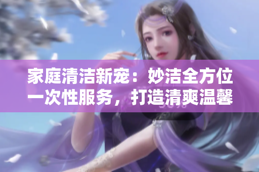 家庭清洁新宠：妙洁全方位一次性服务，打造清爽温馨家园