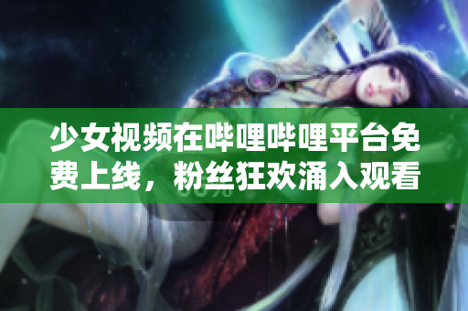 少女视频在哔哩哔哩平台免费上线，粉丝狂欢涌入观看