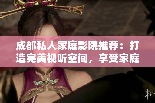 成都私人家庭影院推荐：打造完美视听空间，享受家庭娱乐新体验