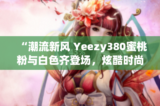 “潮流新风 Yeezy380蜜桃粉与白色齐登场，炫酷时尚尽显个性魅力”